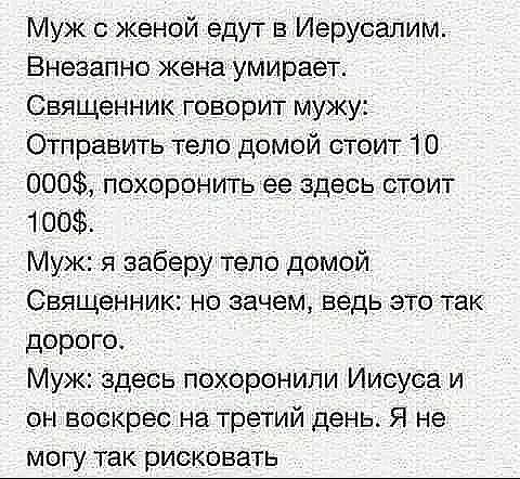 Муж с женой едут в Иерусалим Внезапно жена умирает Священник говорит мужу Отправить тело домой стоит 10 000 похоронить ее здесь стоит 100 Муж я заберу тело домой Священник но зачем ведь это так дорого Муж здесь похоронили Иисуса и он воскрес на третий день Я не могу так рисковать