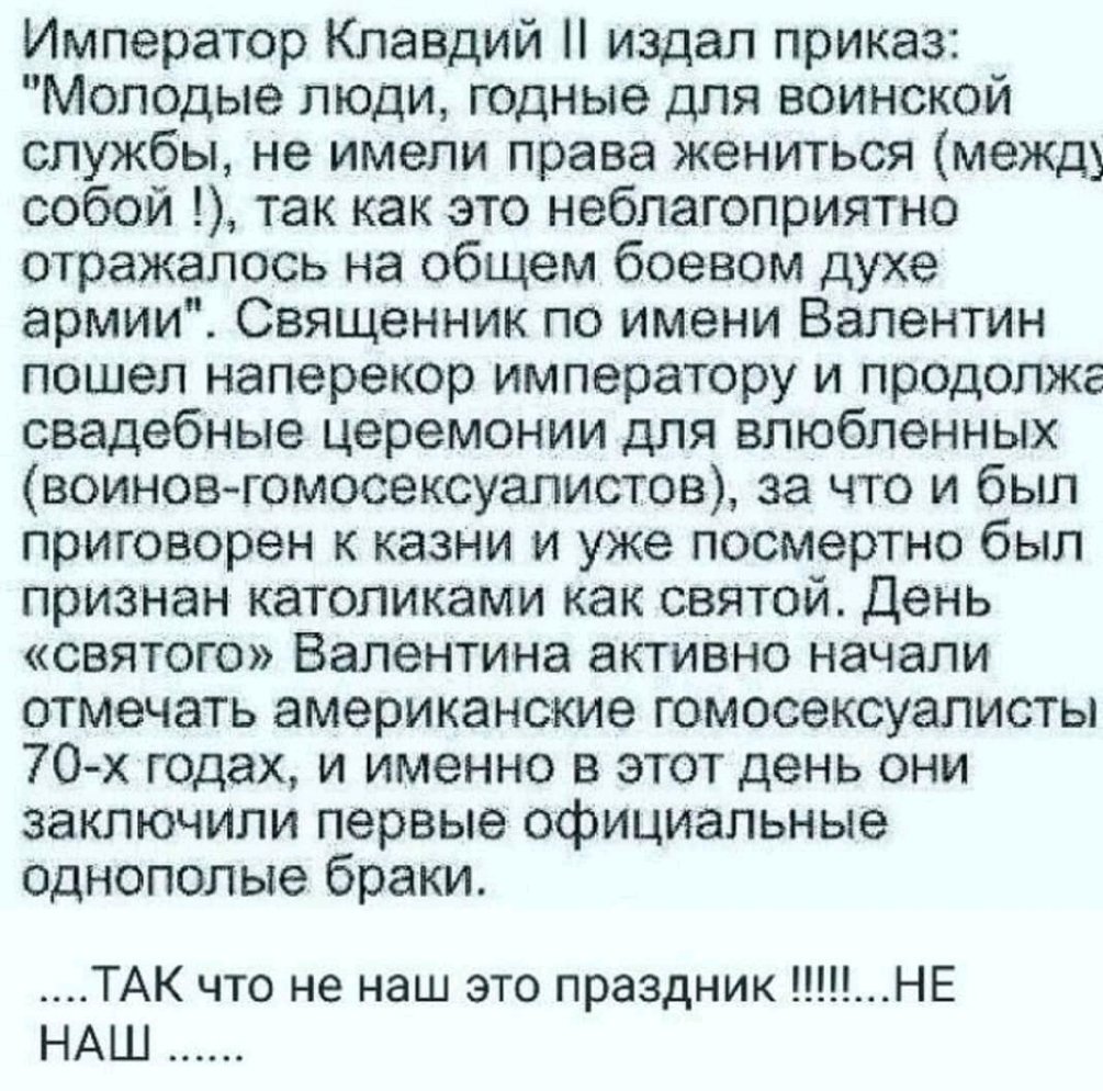 Император Клавдий издал приказ Молодые люди годные для воинской службы не имели права жениться между собой так как это неблагоприятно отражалось на общем боевом духе армии Священник по имени Валентин пошел наперекор императору и продолжг свадебные церемонии для влюбленных воиновгомосексуалистов за что и был приговорен к казни и уже посмертно был признан католиками как святой День святого Валентина