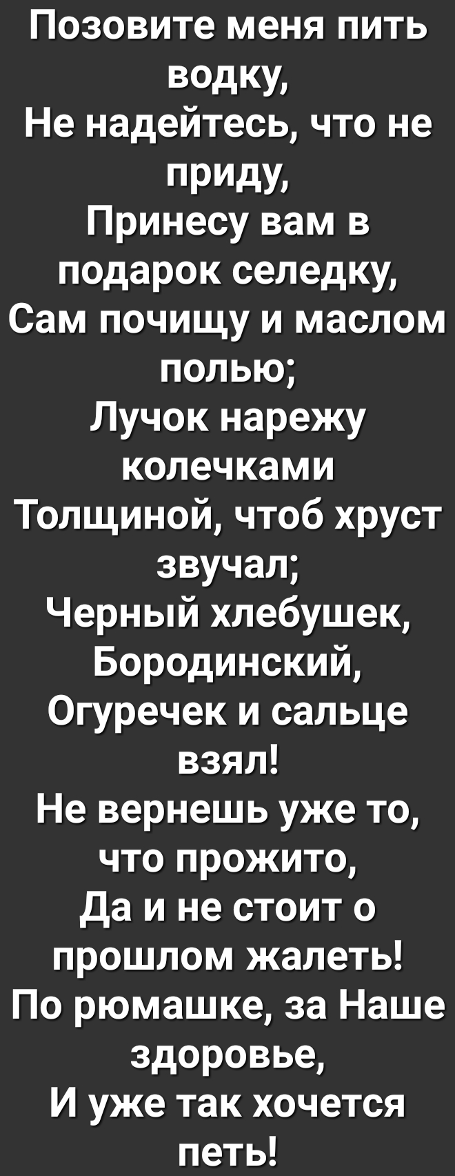 Позовите меня пить ВОдКУ Не надейтесь что не ПРИдУ Принесу вам в подарок селедку Сам почищу и маслом попью Лучок нарежу колечками Толщиной чтоб хруст звучал Черный хлебушек Бородинский Огуречек и сальце взял Не вернешь уже то что прожито Да и не стоит о прошлом жалеть По рюмашке за Наше здоровье И уже так хочется петь