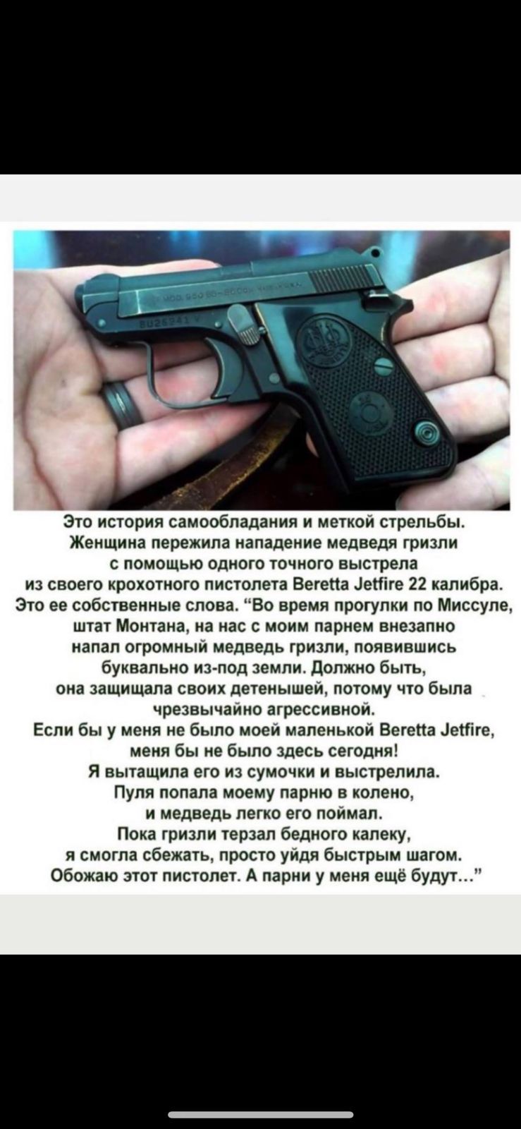 А Это история самообладания и меткой стрельбы Женщина пережила нападение медведя гризли с помощью одного точного выстрела из своего крохотного пистолета Ветепа еНіге 22 калибра Это ее собственные слова Во время прогулки по Миссупе штат Монтана на нас с моим парнем внезапно напал огромный медведь гризли появившись буквально из под земли Должно быть она защищала своих детенышей потому что была чрезв