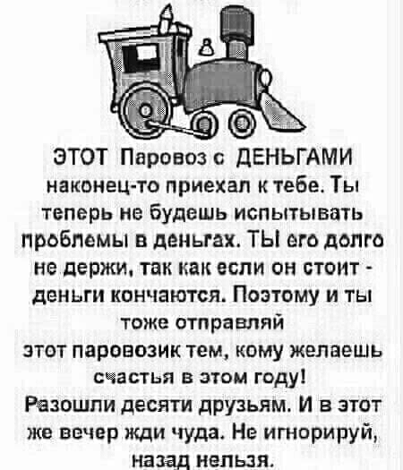 __ ЭТОТ Паровоз ДЕНЬГАМИ наконец то приехал к тебе Ты теперь не будешь испытывать проблемы в деньгах ТЫ его долго не держи так как если он стоит деньги кончаются Поэтому и ты тоже отправляй этот паровозик тем кому желаешь СЧЕБТЬЯ В ЭТОМ ГОДУ Резошли десяти друзьям И в этот же вечер жди чуда Нв игнорируй назад нельзя
