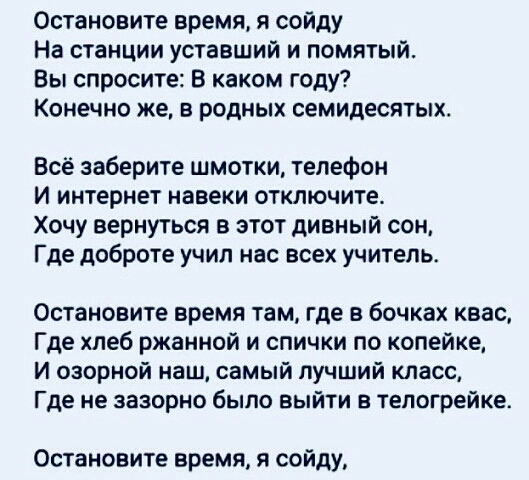 Остановите время я сойду На станции уставший и помятый Вы спросите В каком году Конечно же в родных семидесятых Всё заберите шмотки телефон И интернет навеки отключите Хочу вернуться в этот дивный сон Где доброте учил нас всех учитель Остановите время там где в бочках квас Где хлеб ржанной и спички по копейке И озорной наш самый лучший класс Где не зазорно было выйти в телогрейке Остановите время 