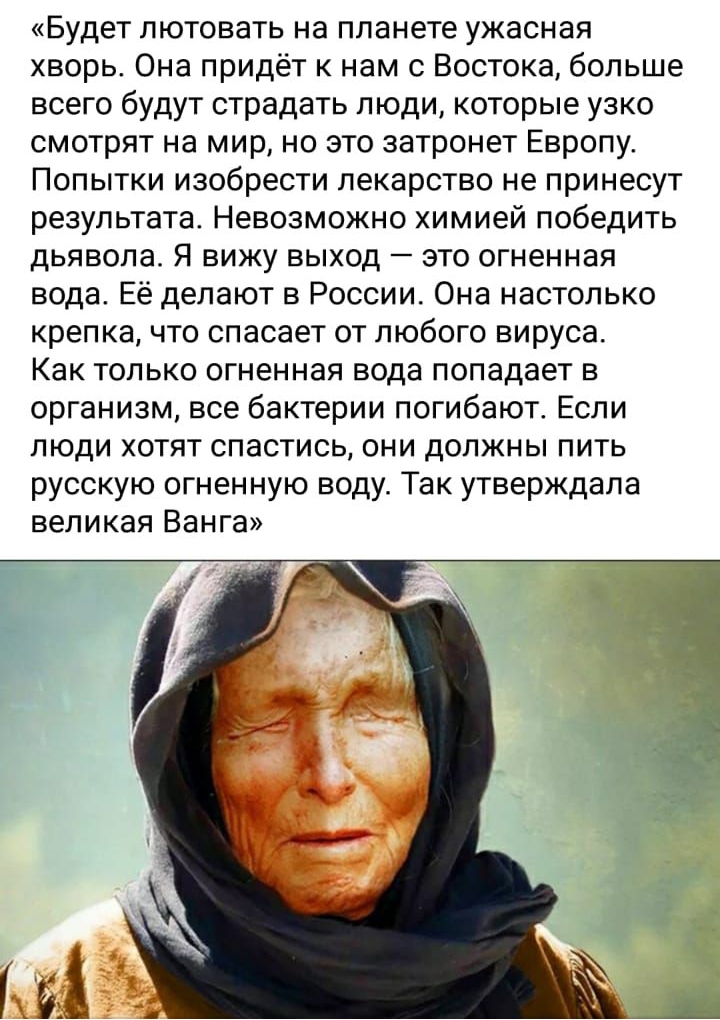 Будет пютовать на планете ужасная хворь Она придёт к нам с Востока больше всего будут страдать люди которые узко смотрят на мир но это затронет Европу Попытки изобрести лекарство не принесут результата Невозможно химией победить дьявола Я вижу выход это огненная вода Её делают в России Она настолько крепка что спасает от любого вируса Как только огненная вода попадает в организм все бактерии погиб