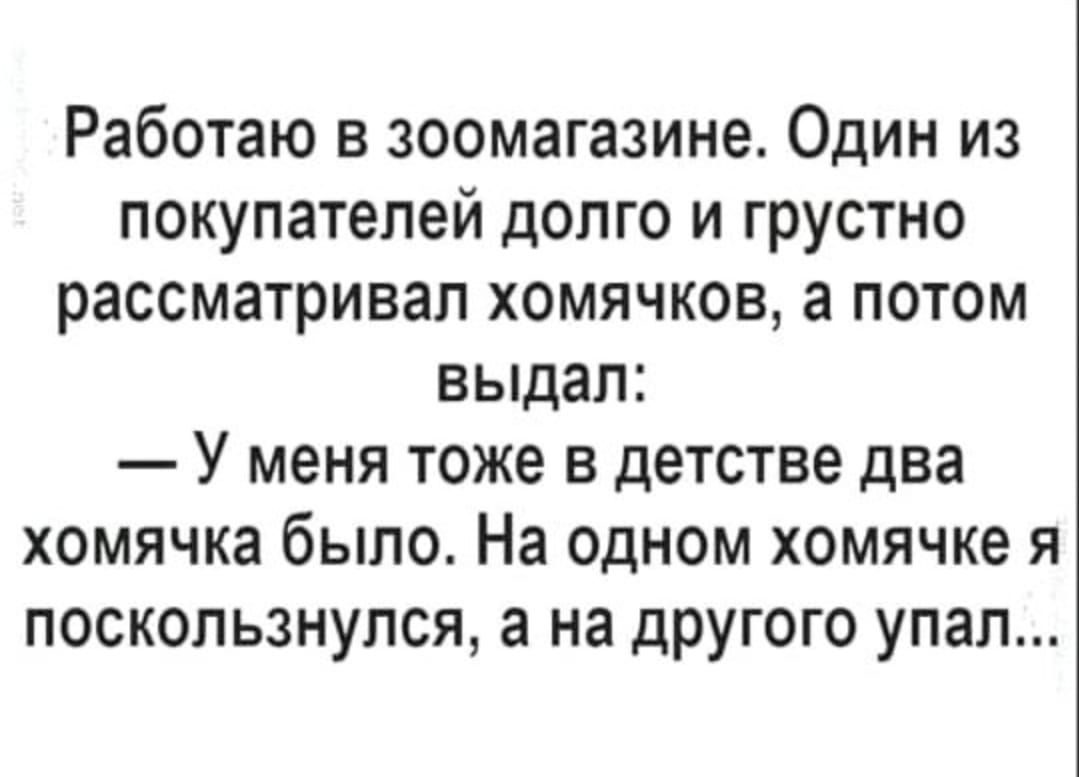 Работаю в зоомагазине Один из покупателей долго и грустно рассматривал хомячков а потом выдал У меня тоже в детстве два хомячка было На одном хомячке я поскользнулся а на другого упал