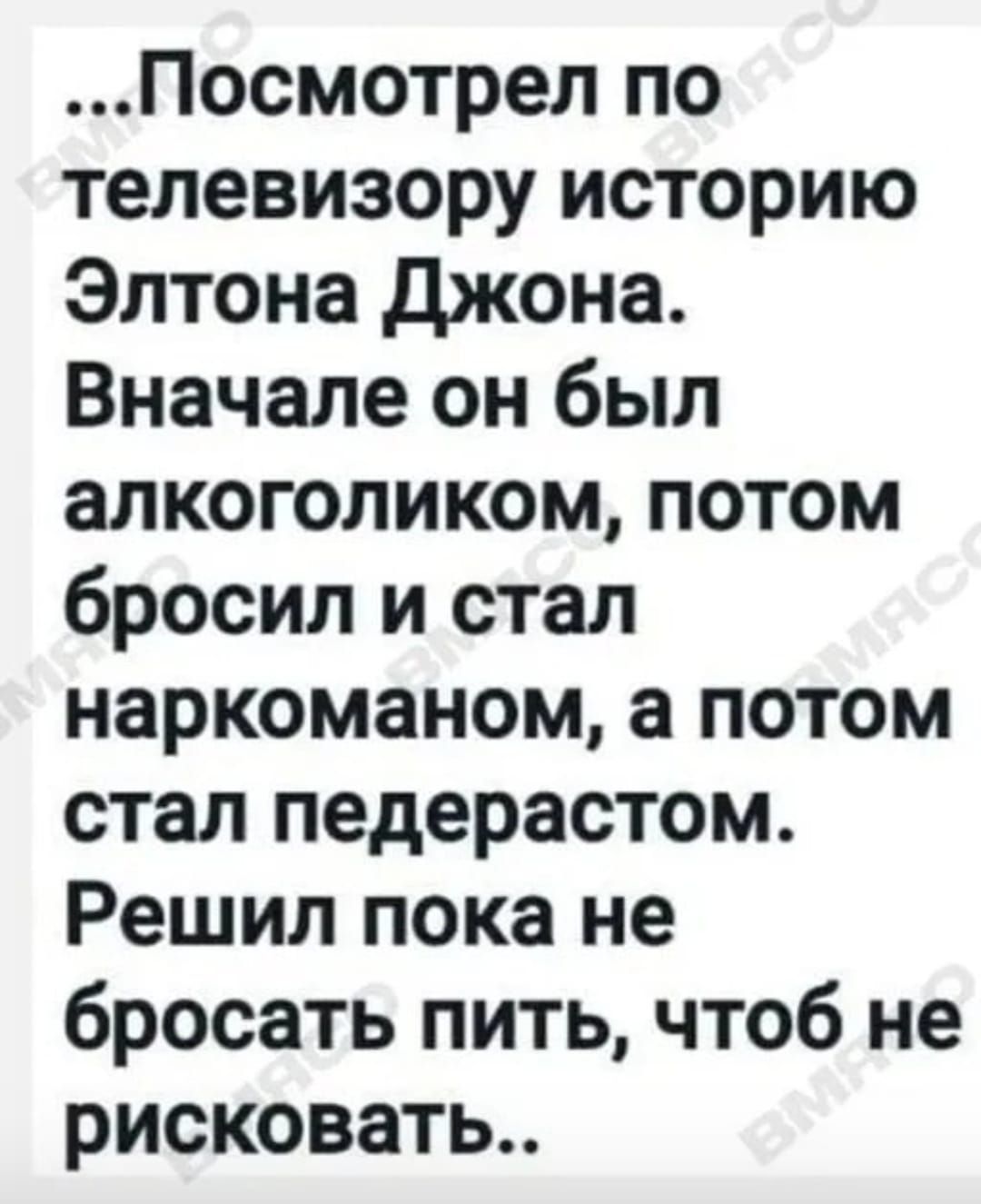 Посмотрел по телевизору историю Элтона джона Вначале он был апкоголиком потом бросил и стал наркоманом а потом стал педерастом Решил пока не бросать пить чтоб не рисковать