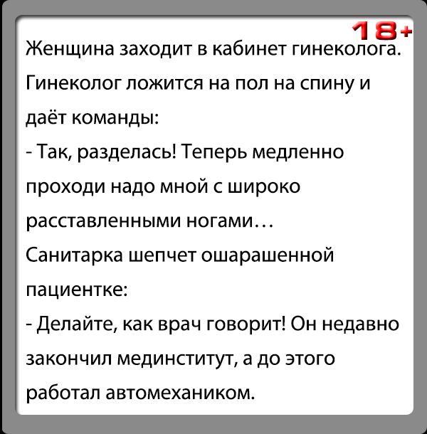 18 Женщина заходит в кабинет гинеколога ГИНЕКОЛОГ ПОЖИТСЯ на ПОП на СПИНУ И даёт команды Так разделась Теперь медленно проходи надо мной с широко расставленными ногами Санитарка шепчет ошарашенной пациентке Делайте как врач говорит Он недавно закончил мединститут а до этого работал автомехаником