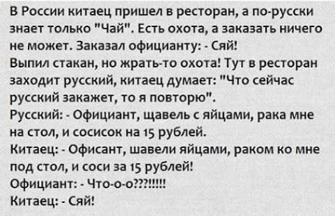 В России китаец пришел в ресторан 3 по русски знает только Чай Есть охота в заказать ничего не может Заказал официанту Сяй Выпил стакан но жрать то охота Тут в ресторан заходит русский китаец думае Что сейчас русский закажет то я повторю Русский Официакт щавель яйцами рака мне на стол и сосисок на 15 рублей Китаец офисаит шавели яйцами раком ко мне под стол и соси за 15 рублей Официант Что оо Кита