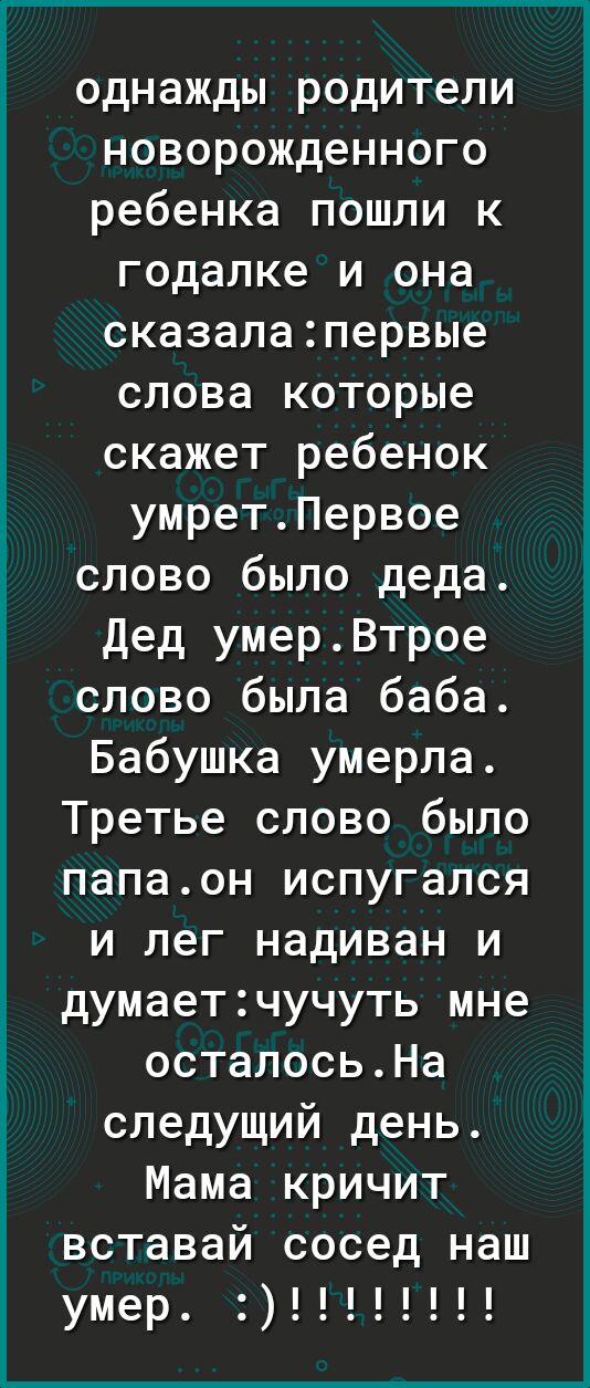 однажды родители новорожденного ребенка пошли к годалке и она сказалапервые слова которые скажет ребенок умретПервое слово было деда Дед умерВтрое слово была баба Бабушка умерла Третье слово было папаон испугался и лег надиван и думаетчучуть мне осталосьНа следущий день Мама кричит вставай сосед наш умер