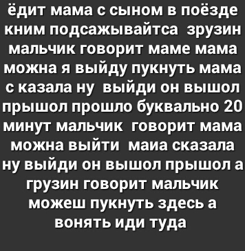 ёдит мама с сыном в поёзде кним подсажывайтса зрузин мальчик говорит маме мама можна я выйду пукнуть мама казала ну выйди он вышол прышол прошло буквально 20 минут мальчик говорит мама можна выйти маиа сказала ну выйди он вышол прышол а грузин говорит мальчик можеш пукнуть здесь а вонять иди туда