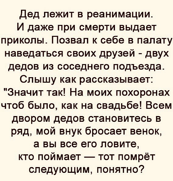 Дед лежит в реанимации И даже при смерти выдает приколы Позвал к себе в палату наведаться своих друзей двух дедов из соседнего подъезда Слышу как рассказывает Значит так На моих похоронах чтоб было как на свадьбе Всем двором дедов становитесь в ряд мой внук бросает венок а вы все его ловите кто поймает тот помрёт следующим понятно