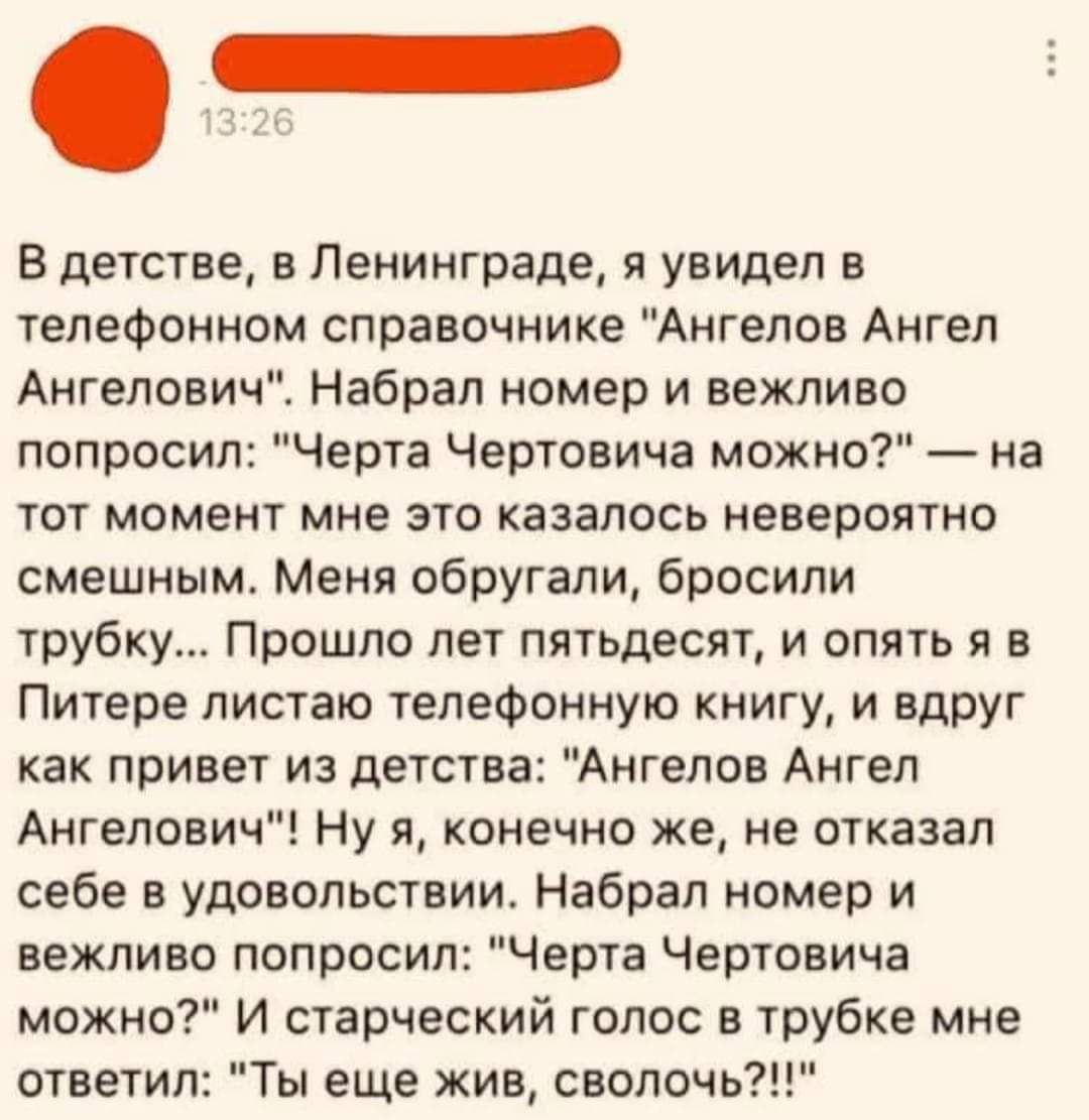 В детстве в Ленинграде я увидел в телефонном справочнике Ангелов Ангел Ангелович Набрал номер и вежливо попросил Черта Чертовича можно на тот момент мне это казалось невероятно смешным Меня обругали бросили трубку Прошло лет пятьдесят и опять я в Питере листаю телефонную книгу и вдруг как привет из детства Ангелов Ангел Ангелович Ну я конечно же не отказал себе в удовольствии Набрал номер и вежлив