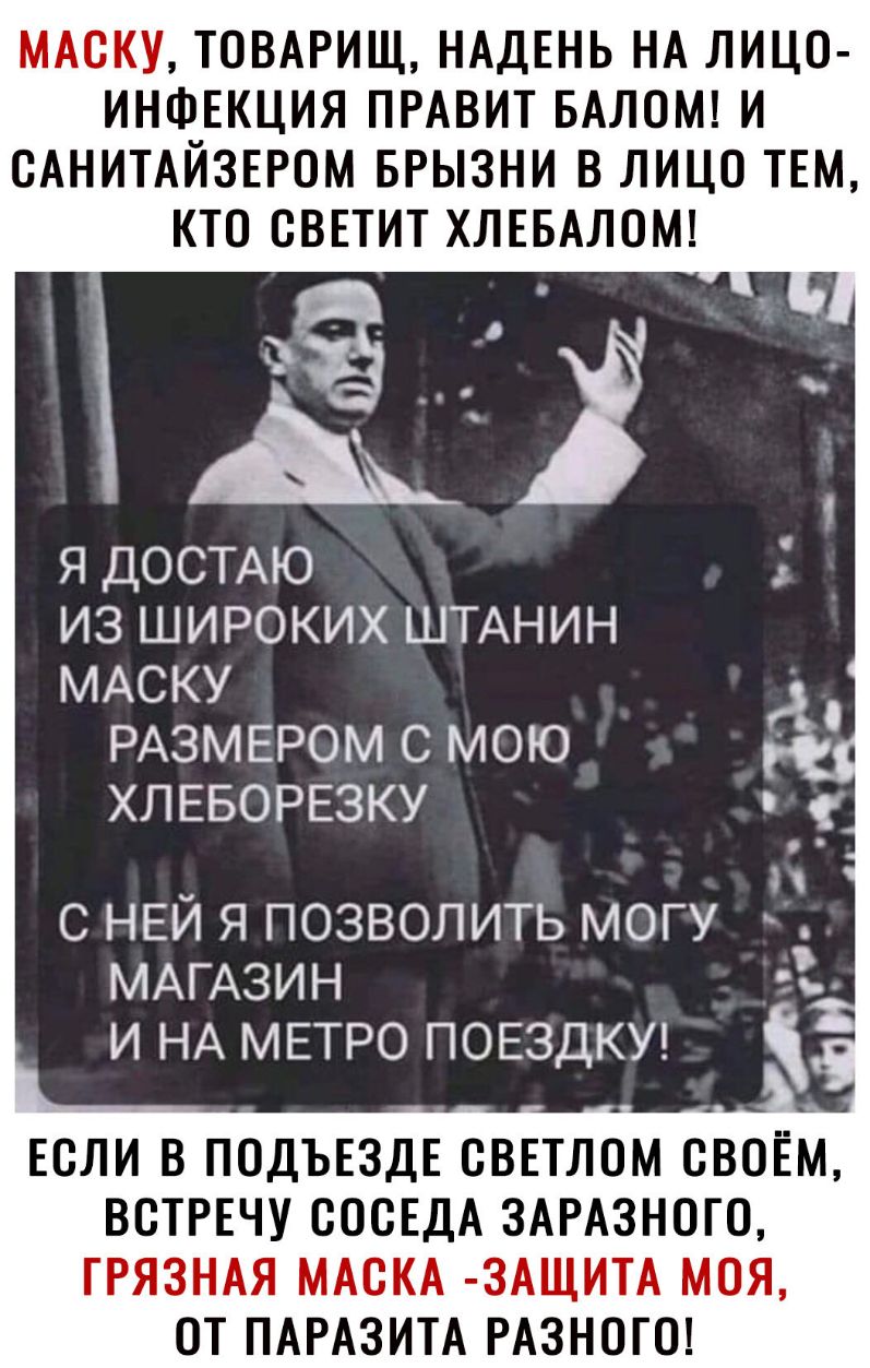 МАСКУ ТОВАРИЩ НАДЕНЬ НА ЛИЦО ИНФЕКЦИЯ ПРАВИТ БАЛОМ И САНИТАЙЗЕРОМ БРЫЗНИ В ЛИЦО ТЕМ КТО СВЕТИТ ХЛЕБАЛОМ я ДОСТАЮ из широких ШТАНИН МАСКУ РАЗМЕРОМ с мою ХЛЕБОРЕЗКУ Н с НЕЙ я позволить могу МАГАЗИН И НА МЕТРО ПОЕЗДКУ ЕСЛИ В ПОДЪЕЗДЕ СВЕТЛОМ СВОЁМ ВСТРЕЧУ СОСЕДА ЗАРАЗНОГО ГРЯЗНАЯ МАСКА ЗАЩИТА МОЯ ОТ ПАРАЗИТА РАЗНОГО