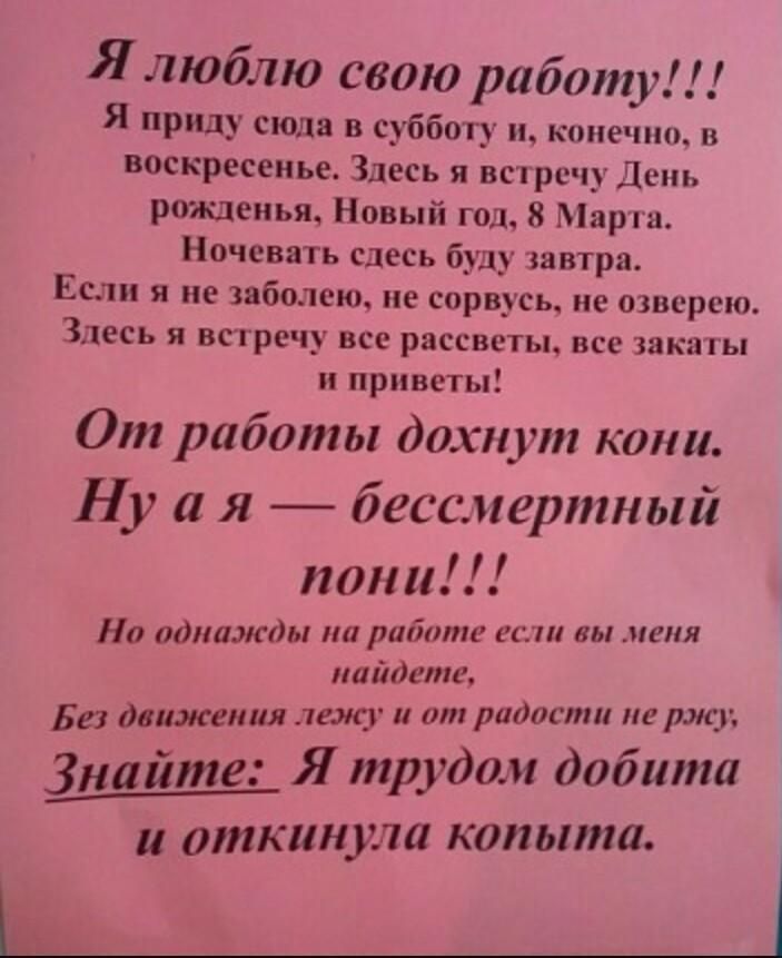 Я люблю свою работу Я приду сюда в субботу и конечно в воскресенье Здесь я встречу День рожденья Новый год 8 Марта Ночевать сдесь буду завтра Если я не заболею не сорвусь не озвсрсю Здесь я встречу все рассветы все закагы приветы От работы дохнут кони Ну а я бессмертный пон и Но однажды на работе ети вы меня найдете Без движения лежу от радости не ржу Знайте Я пфудом добита ______ откинула копыта 