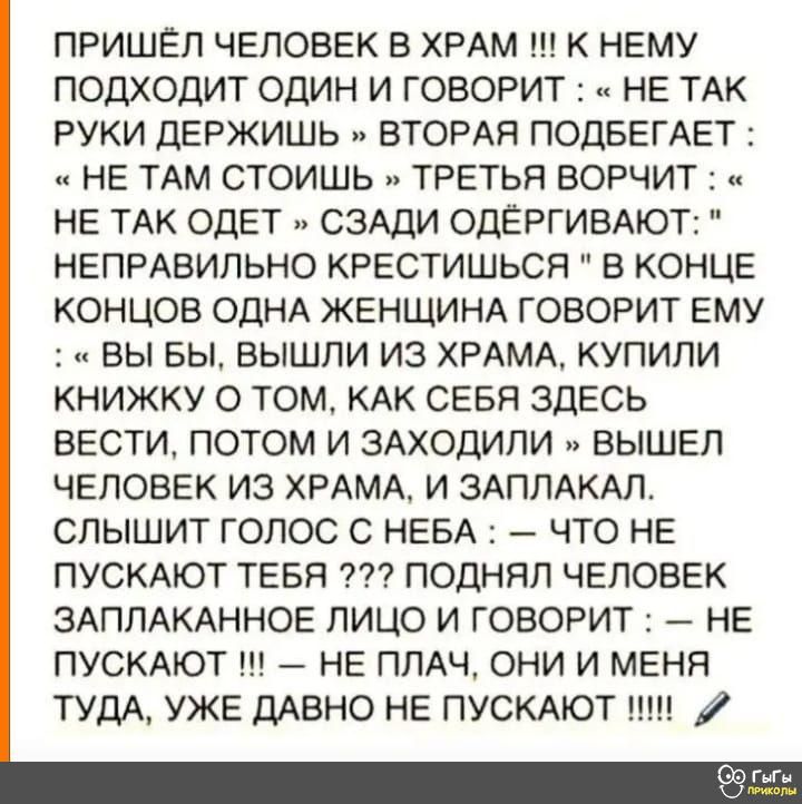 ПРИШЕЛ ЧЕЛОВЕК В ХРАМ К НЕМУ ПОДХОДИТ ОДИН И ГОВОРИТ НЕ ТАК РУКИ ДЕРЖИШЬ ВТОРАЯ ПОДБЕГАЕТ НЕ ТАМ СТОИШЬ ТРЕТЬЯ ВОРЧИТ НЕ ТАК ОДЕТ СЗАДИ ОДЁРГИВАЮТ НЕПРАВИПЬНО КРЕСТИШЬСЯ В КОНЦЕ КОНЦОВ ОДНА ЖЕНЩИНА ГОВОРИТ ЕМУ ВЫ БЫ ВЫШЛИ ИЗ ХРАМА КУПИЛИ КНИЖКУ О ТОМ КАК СЕБЯ ЗДЕСЬ ВЕСТИ ПОТОМ И ЗАХОДИПИ ВЫШЕП ЧЕЛОВЕК ИЗ ХРАМА И ЗАПЛАКАЛ СПЫШИТ ГОЛОС С НЕБА ЧТО НЕ ПУСКАЮТ ТЕБЯ ПОДНЯЛ ЧЕЛОВЕК ЗАППАКАННОЕ ЛИЦО И ГОВ