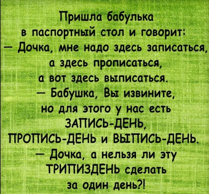 Пришла бабулька в паспортный стол и говорит Дочка мне надо здесь записаться а здесь прописаться а вот здесь выписаться Бабушка Вы извините _но для зтого у нас есть ЗАПИСЬ ДЕНЬ ПРОПИСЬ ДЕНЬ и ВЫПИСЬ ДЕНЬ Дочка а нельзя ли эту ТРИПИЗДЕНЬ сделать за один день