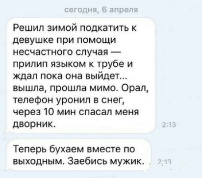 1 Решип ЗИМОЙ ПОдКЭТИТЬ К девушке при ПОМОЩИ несчастного случая прилип языком к трубе и ждал пока она выйдет вышла прошла мимо Орал телефон уронил в снег через 10 мин спасал меня дворник Теперь бухаем вместе по выходным Заебись мужик
