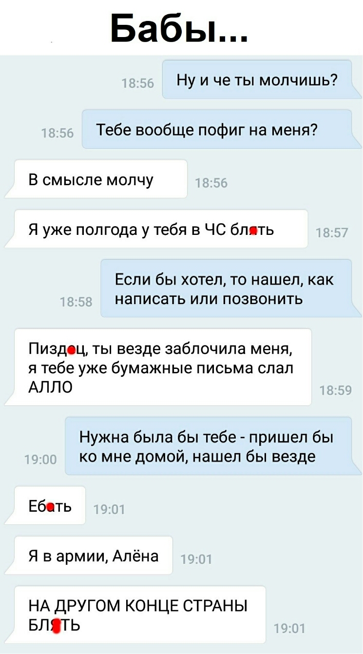 Бабьь Ну и че ты молчишь Тебе вообще пофиг на меня В смысле молчу Я уже полгода у тебя в ЧС блять ЕСЛИ бЫ хотел ТО нашел как написать ИЛИ ПОЗВОНИТЬ Пиздоц ты везде заблочила меня я тебе уже бумажные письма слал АЛЛО Нужна была бы тебе пришел бы ко мне домой нашел бы везде Еб ть Я в армии Алёна НА другом КОНЦЕ СТРАНЫ влять