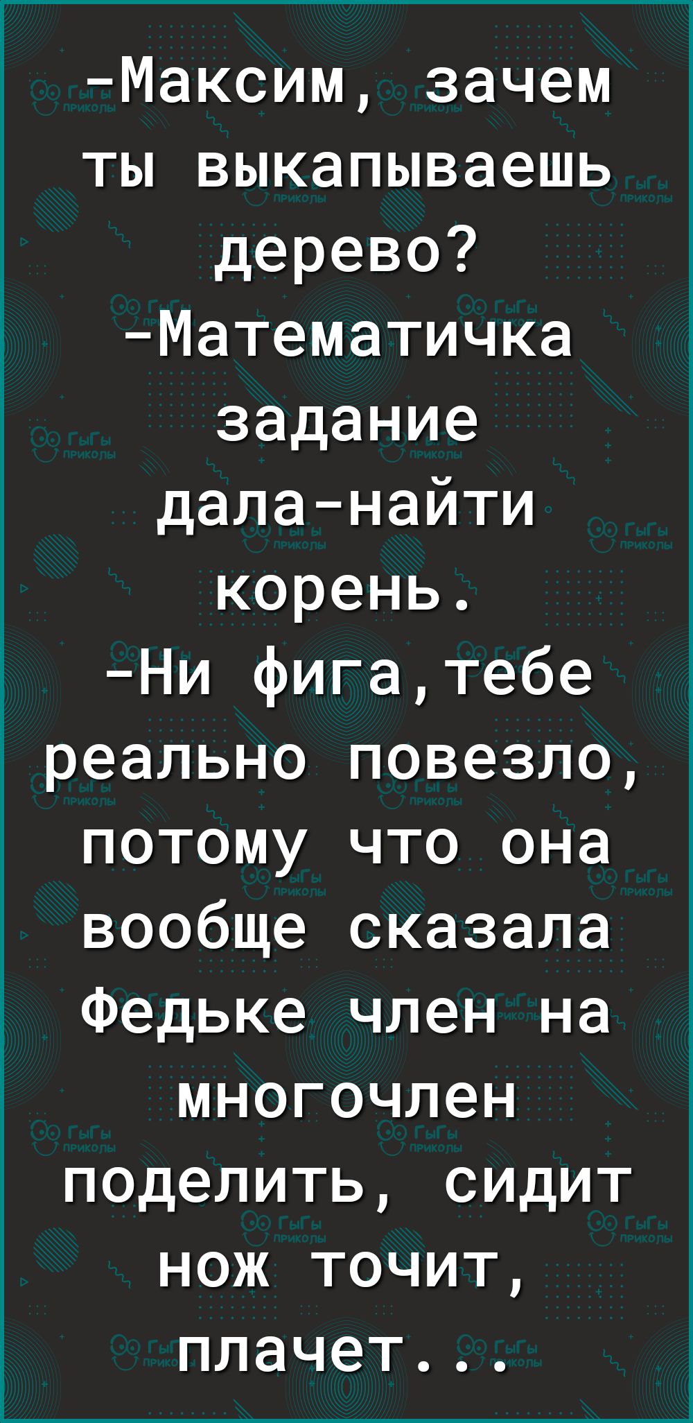 Максим зачем ты выкапываешь дерево Математичка задание даланайти корень Ни фигатебе реально повезло потому что она вообще сказала Федьке член на многочлен поделить сидит нож точит плачет