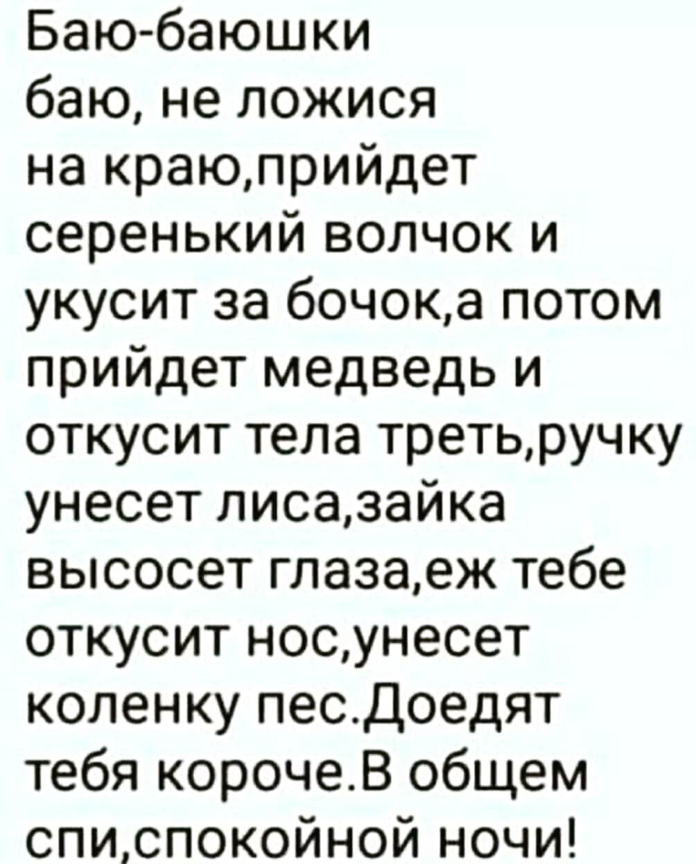 Баю баюшки баю не ложися на краюприйдет серенький волчок и укусит за бочока потом прийдет медведь и откусит тела третьручку унесет лисазайка высосет глазаеж тебе откусит носунесет коленку песдоедят тебя корочеВ общем списпокойной ночи