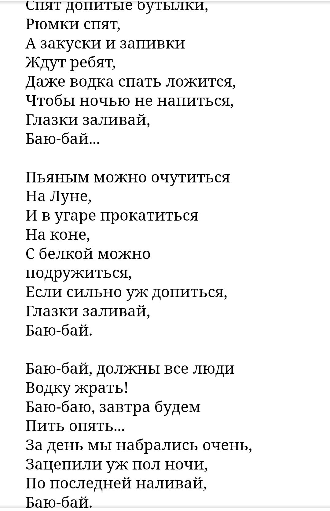 спят допитые оутылки Рюмки спят А закуски и запивки Ждут ребят Даже водка спать ложится Чтобы ночью не напиться Глазки заливай Баю бай Пьяным можно очутиться На Луне И в угаре прокатиться На коне С белкой можно подружиться Если сильно уж допиться Глазки заливай Баю бай Баю бай должны все люди Водку жрать Баю баю завтра будем Пить опять За день мы набрались очень Зацепили уж пол ночи По последней н