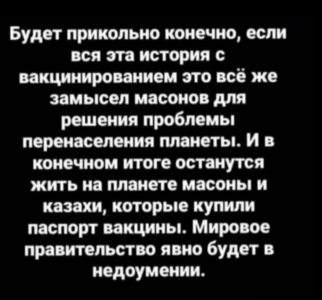 Будет прикольно конечно если вся эта история с вакцинированием это всё же замысел масонов для решения проблемы перенаселения планеты и в конечном итоге останутся жить на планете масоны и казахи которые купили паспорт вакцины Мировое правительство явно будет в недоумении