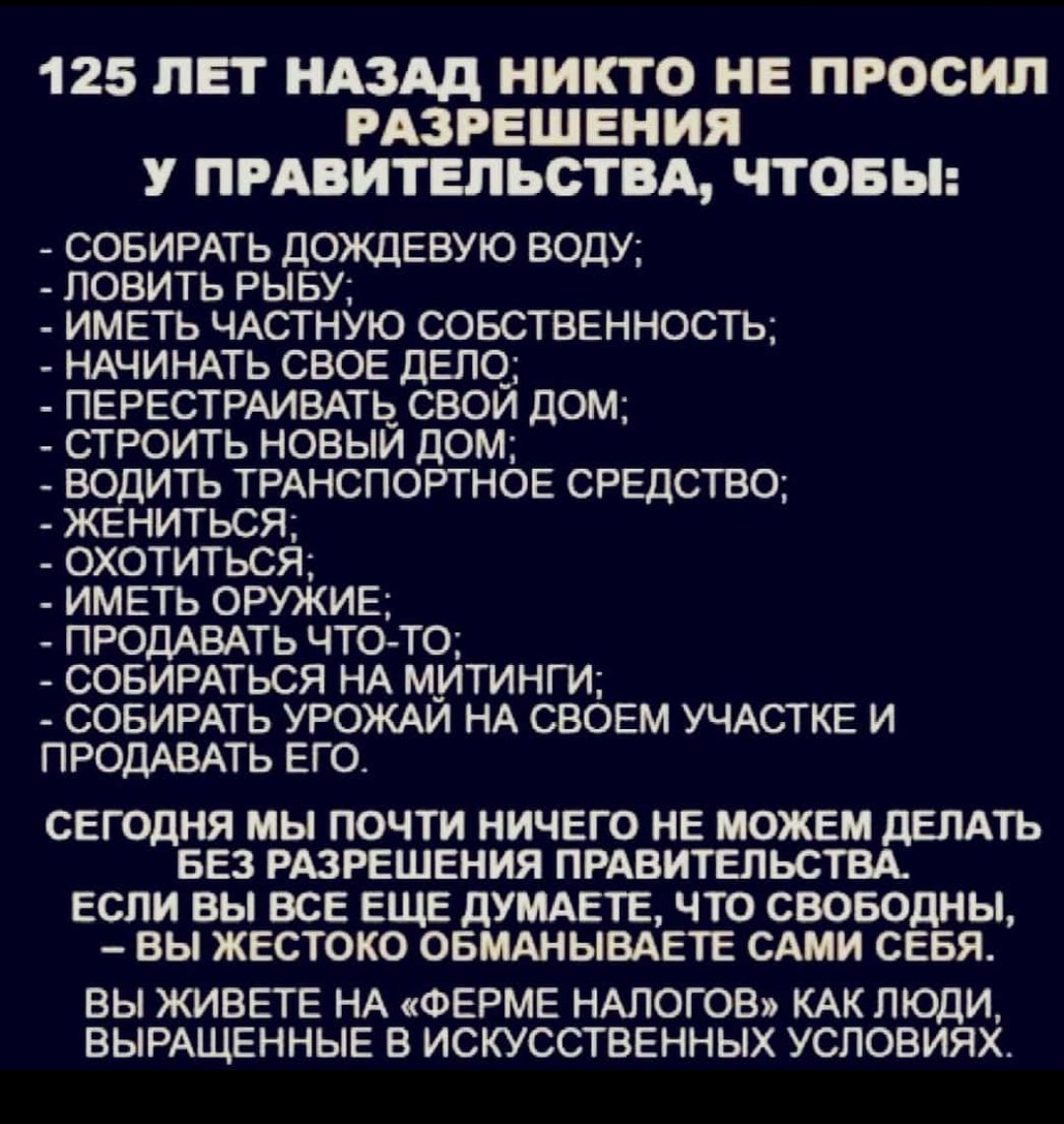 125 ЛЕТ НАЗАД НИКТО НЕ ПРОСИЛ РАЗРЕШЕНИЯ У ПРАВИТЕЛЬСТВА ЧТОБЫ СОБИРАТЬ ДОЖДЕВУЮ ВОДУ ПОВИТЬ РЫБУ ИМЕТЬ ЧАСТНУЮ СОБСТВЕННОСТЬ НАЧИНАТЬ СВОЕ ДЕЛО ПЕРЕСТРАИВАТЬ СВОЙ ДОМ СТРОИТЬ НОВЫЙ ДОМ ВОДИТЬ ТРАНСПОРТНОЕ СРЕДСТВО ЖЕНИТЬСЯ ОХОТИТЬСЯ ИМЕТЬ ОРУЖИЕ ПРОДАВАТЬ ЧТОТО СОБИРАТЬСЯ НА М_ИТИНГИ СОБИРАТЬ УРОЖАЙ НА СВОЕМ УЧАСТКЕ И ПРОДАВАТЬ ЕГО СЕГОДНЯ МЫ ПОЧТИ НИЧЕГО НЕ МОЖЕМ ДЕЛАТЬ БЕЗ РАЗРЕШЕНИЯ ПРАВИТЕЛЬС