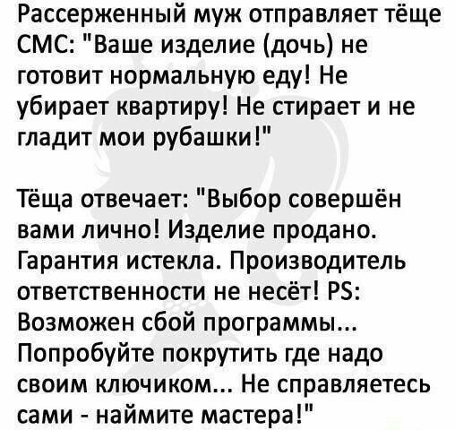 Рассерженный муж отправляет тёще СМС Ваше изделие дочь не готовит нормальную еду Не убирает квартиру Не стирает и не гладит мои рубашки Тёща отвечает Выбор совершён вами лично Изделие продано Гарантия истекла Производитель ответственности не несёт РЗ Возможен сбой программы Попробуйте покрутить где надо своим ключиком Не справляетесь сами наймите мастера