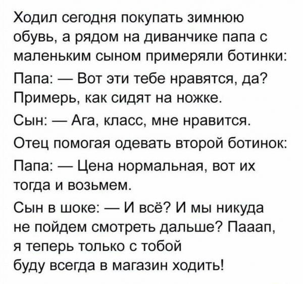 Ходил сегодня покупать зимнюю обувь а рядом на диванчике папа с маленьким сыном примеряпи ботинки Папа Вот эти тебе нравятся да Примерь как сидят на ножке Сын Ага класс мне нравится Отец помогая одевать второй ботинок Папа Цена нормальная вот их тогда и возьмем Сын в шоке И всё И мы никуда не пойдем смотреть дальше Пааап я теперь только с тобой буду всегда в магазин ходить