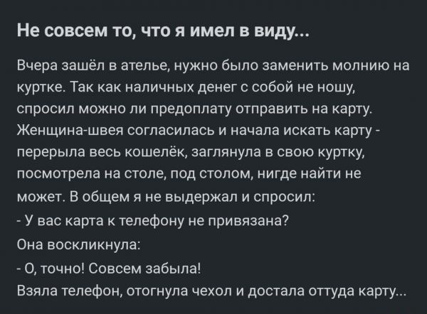 Не совсем то что я имел в виду Вчера зашел а ателье нужно было заменить молнию на куртке Таи как наличных денег с собой не ношу спросил мемо пи предоплату отправить на каргу Женщинатшвеи согласилась и начала искать карту лерерыла весь кошелёк заглянула а свою куртку посмотрела на столе под столом нигде найти не может в общем я не выдержал и спрпсипа у нас карта и телефону не привязаны Она воскликн