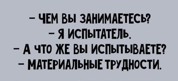 ЧЕМ вы ЗАНИМАЕТЕСЬ Я ИСПЫТАТЕЛЪ А ЧТО ЖЕ вы ИСПЫТЫВАЕТЕ МАТЕРИАЛЪНЫЕ ТРУДНОСТИ