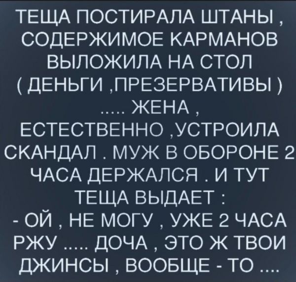ТЕЩА ПОСТИРАЛА ШТАНЫ СОДЕРЖИМОЕ КАРМАНОВ ВЫЛОЖИПА НА СТОЛ ДЕНЬГИ ПРЕЗЕРВАТИВЫ ЖЕНА ЕСТЕСТВЕННО УСТРОИЛА СКАНДАЛ МУЖ В ОБОРОНЕ 2 ЧАСА ДЕРЖАЛСЯ И ТУТ ТЕЩА ВЫДАЕТ ОЙ НЕ МОГУ УЖЕ 2 ЧАСА РЖУ ДОЧА ЭТО Ж ТВОИ ДЖИНСЫ ВООБЩЕ ТО