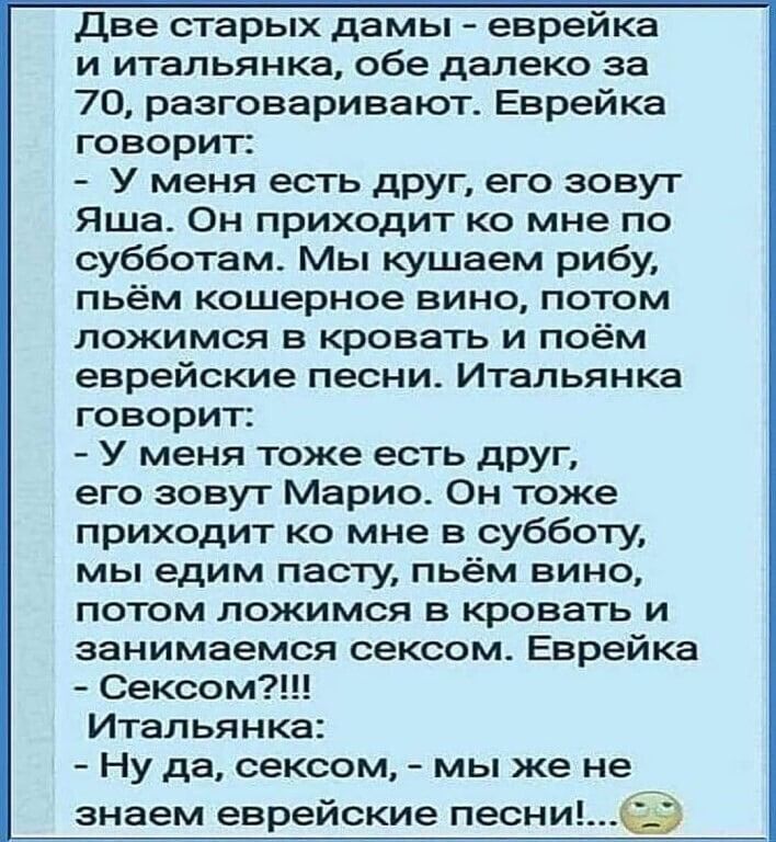 две старых дамы еврейка и итальянка обе далеко за 70 разговаривают Еврейка говорит У меня есть друг его зовуг Яша Он приходит ко мне по субботам Мы кушаем рибу пьём кошерное вино потом ложимся в кровать и поём еврейские песни Итальянка говорит У меня тоже есть друг его зовут Марио Он тоже приходит ко мне в субботу мы едим пасту пьём вино потом ложимся в кровать и занимаемся сексом Еврейка Сексом И