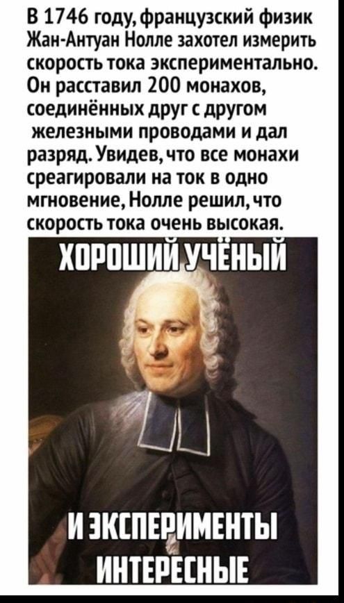 В 1746 годуФранцу3ский Физик Жан Антуан Нолле захотел измерить скорость тока экспериментально 0и расставил 200 монахов соединённых друг с другом железными проводами и дал разряд Увидев что все монахи среагировали на ток в одно мгновение Нолле решил что скорость тока очень высокая хпппшии уч ныи И ЗКШЕРИМЕНТЫ ИШЕРЕШЫЕ