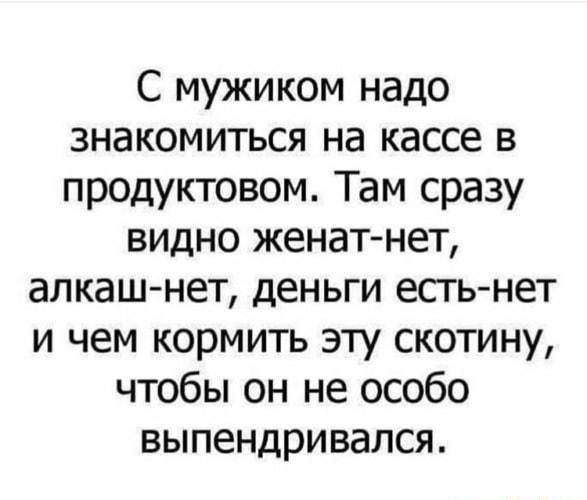 С мужиком надо знакомиться на кассе в продуктовом Там сразу видно женат нет алкаш нет деньги есть нет и чем кормить эту скотину чтобы он не особо выпендривался