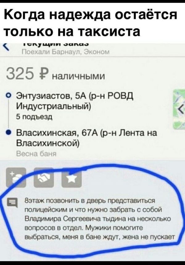 Когда надежда остаётся только на таксиста луе зопоо 32 5 Р наличными Энтузиастов 5А р н РОВД Индустриальный 5 подъезд Власихинская 67А р н Лента на Власихинской п Вэтаж позвонить в дверь представиться полицейским и что нужно забрать с собой Владимира Сергеевича тыдина на несколько вопросов в отдел Мужики помогите выбраться меня в бане ждут жена не 