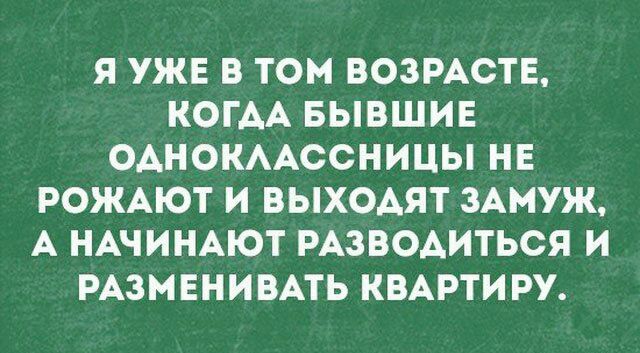 Я УЖЕ В ТОМ ВОЗРАСТЕ КОГАА БЫВШИЕ ОАНОКААССНИЦЫ НЕ РОЖАЮТ И ВЫХОАЯТ ЗАМУЖ А НАЧИНАЮТ РАЗВОАИТЬСЯ И РАЗМЕНИВАТЬ КВАРТИРУ
