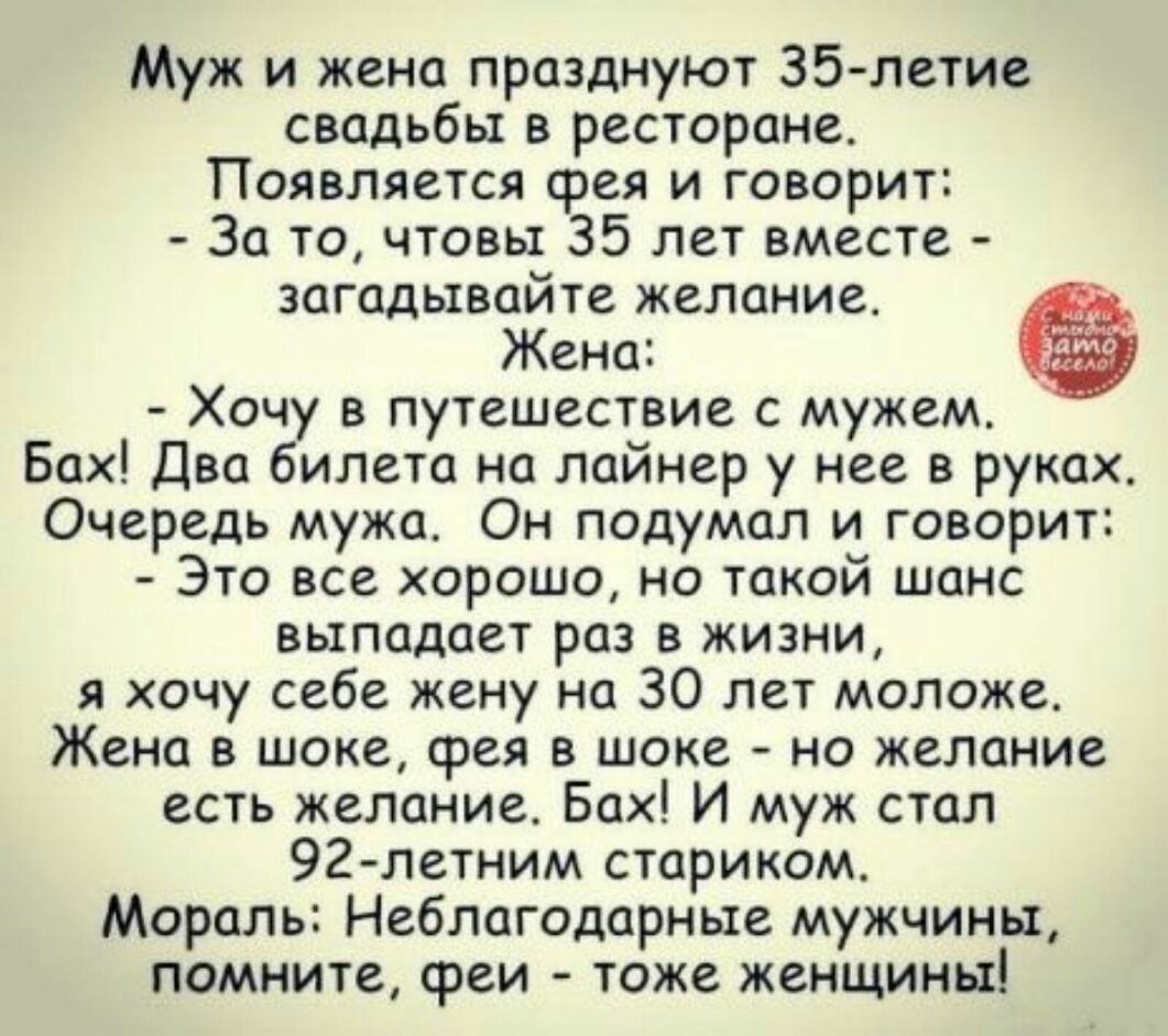 Муж и жена празднуют 35 летие свадьбы в ресторане Появляется срея и говорит За то чтовы 35 лет вместе загадывайте желание Жена Хочу в путешествие с мужем Бах Два билета на лайнер у нее в руках Очередь мужа Он подумал и говорит Это все хорошо но такой шанс выпадает раз в жизни я хочу себе жену на 30 лет моложе Жена в шоке фея в шоке но желание есть желание Бах И муж стал 92 летним стариком Мораль Н