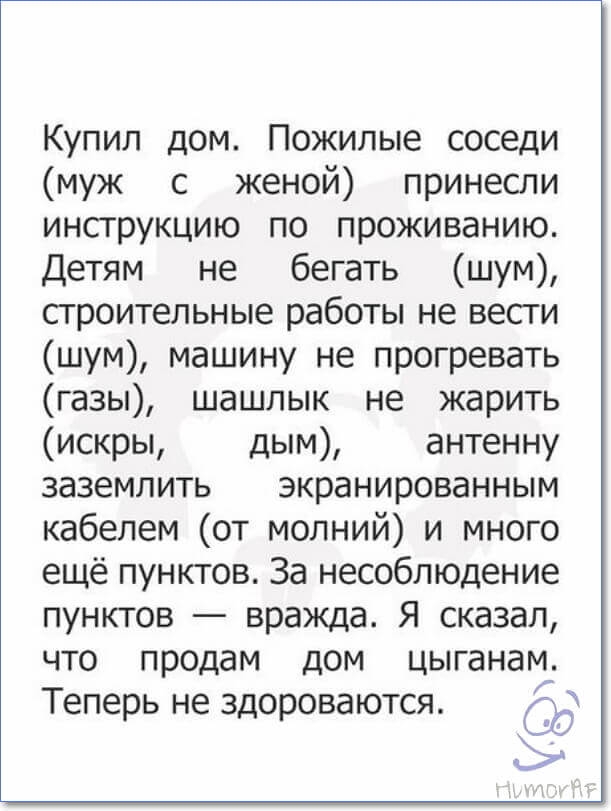 Купил дом Пожилые соседи муж с женой принесли инструкцию по проживанию Детям не бегать шум сгроительные работы не весги шум машину не прогревать газы шашлык не жарить искры дым антенну заземлить экранированным кабелем от молний и много ещё пунктов За несоблюдение пунктов вражда Я сказал что продам дом цыганам Теперь не здороваются