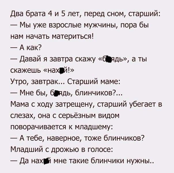 Два брата 4 и 5 лет перед сном старший Мы уже взрослые мужчины пора бы нам начать материться А как Давай я завтра скажу бюдь а ты скажешь нахй Утро завтрак Старший маме Мне бы биды блинчиков Мама с ходу затрещену старший убегает в слезах она с серьёзным видом поворачивается к младшему А тебе наверное тоже блинчиков Младший с дрожью в голосе Да нахй мне такие блинчики нужны