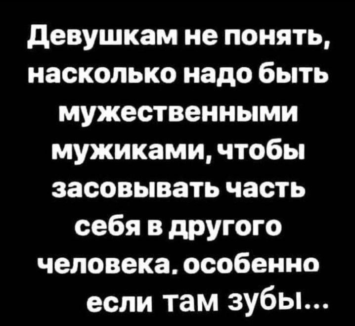девушкам не понять насколько надо быть мужественными мужиками чтобы засовывать часть себя в другого человека особенно если там зубы