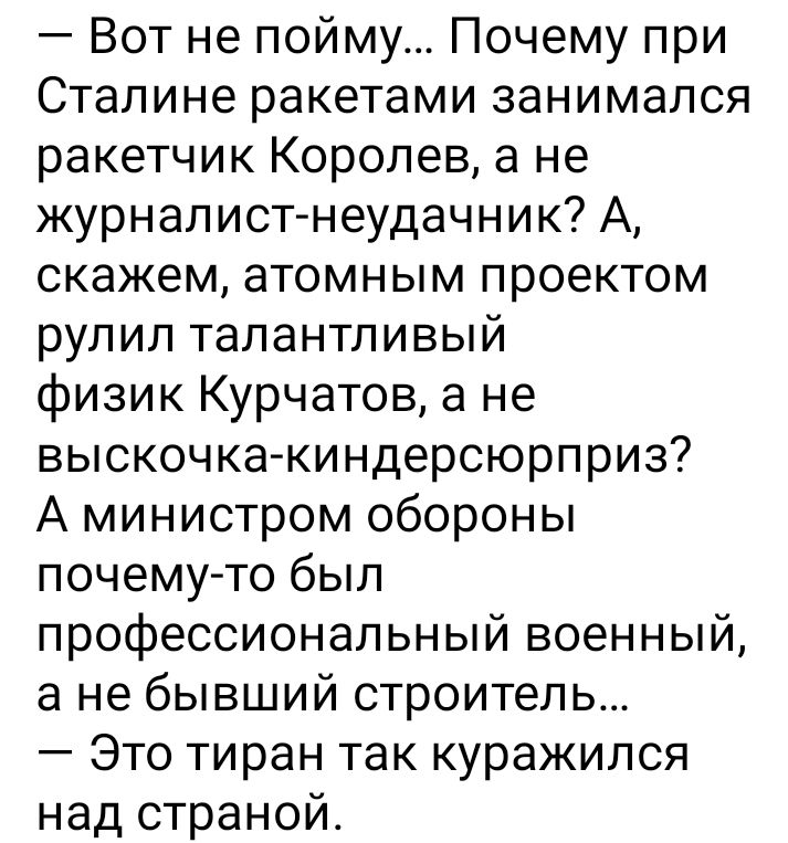 Вот не пойму Почему при Сталине ракетами занимался ракетчик Королев а не журнал истнеудачник А скажем атомным проектом рулил талантливый физик Курчатов а не выскочка киндерсюрприз А министром обороны почему то был профессиональный военный а не бывший строитель Это тиран так куражился над страной
