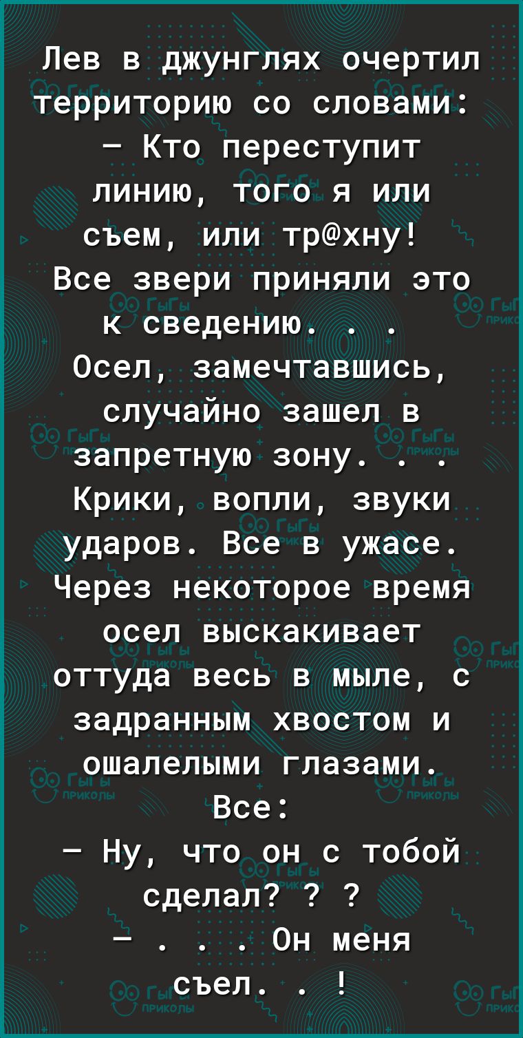 Лев в джунглях очертил территорию со словами Кто переступит линию того я или съем или трхну Все звери приняли это к сведению Осел замечтавшись случайно зашел в запретную зону Крики вопли звуки ударов Все в ужасе Через некоторое время осел выскакивает оттуда весь в мыле с задранным хвостом и ошалелыми глазами Все Ну что он с тобой сделал Он меня съел