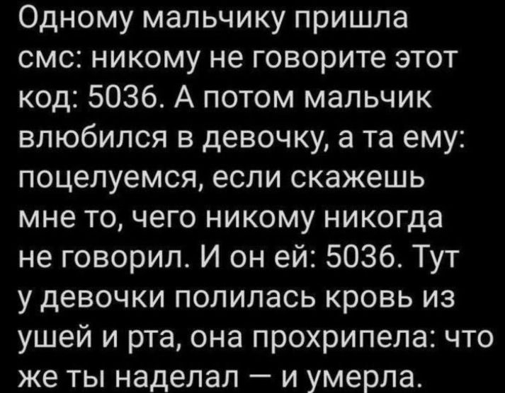 Одному мальчику пришла смс никому не говорите этот код 5036 А потом мальчик влюбился в девочку а та ему поцелуемся если скажешь мне то чего никому никогда не говорил И он ей 5036 Тут у девочки полилась кровь из ушей и рта она прохрипепа что же ты наделал и умерла