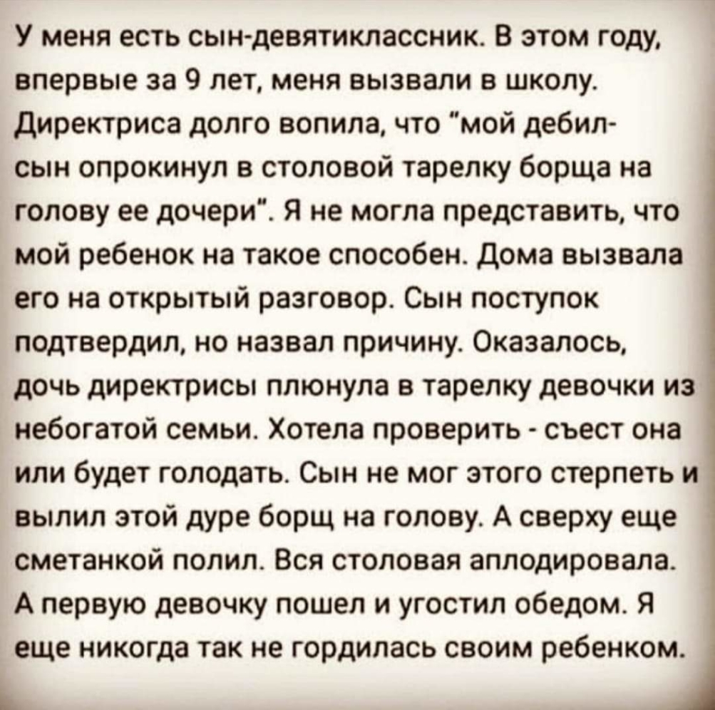 У меня есть сын девятиклассник В этом году впервые за 9 лет меня вызвали в школу Директриса долго вопила что мой дебил сын опрокинул в столовой тарелку борща на голову ее дочери Я не могла представить что мой ребенок на такое способен дома вызвала его на открытый разговор Сын поступок подтвердил но назвал причину Оказалось дочь директрисы плюнула в тарелку девочки из небогатой семьи Хотела провери