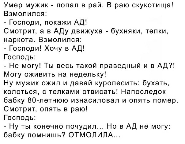 Умер мужик попал в рай В раю скукотища Взмопипся Господи покажи АД Смотрит а в Аду движуха бухняки телки наркота Взмолился Господи Хочу в АД Господь Не могу Ты весь такой праведный и в Ад Могу оживить на недельку Ну мужик ожил и давай куропесить бухать колоться телками отвисать Напоследок бабку 80петнюю изнасиловал и опять помер Смотрит опять в раю Господь Ну ты конечно почудип Но в АД не могу баб