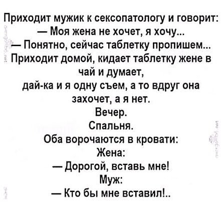 Приходит мужик к сексопатологу и говорит Моя жена не хочет я хочу Понятно сейчас таблетку пропишем Приходит домой кидает таблетку жене в чай и думает дай ка и я одну съем а то вдруг она захочет а я нет Вечер Спальня Оба ворочаются в кровати Жена Дорогой вставь мне Муж Кто бы мне вставип