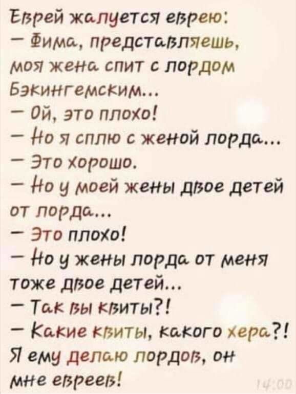 Еврей жалуется еврею Фима представляешь моя жена спит лордом Бэкингемским ой это плохи _ Но я сплю с женой лорда Это Хорошо Но у моей жены дзое детей от лорда Это плохо _ Но у жены лорда от меня тоже двое детей _ Ты вы квиты _ Какие клиты какого хера Я ему делаю лордов он мне евреев