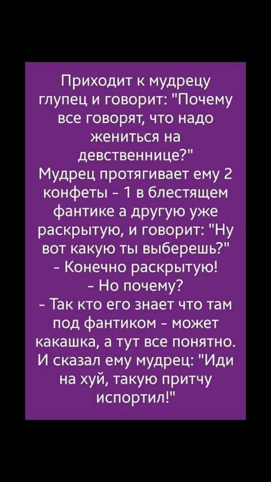 Приходит к мудрецу глупец и говорит Почему все говорят что надо жениться на девственнице Мудрец протягивает ему 2 конфеты 1 в блестящем фантике а другую уже раскрытую и говорит Ну вот какую ты выберешь Конечно раскрытую Но почему Так кто его знает что там под фантиком может какашка а тут все понятно И сказал ему мудрец Иди на хуй такую притчу испортил