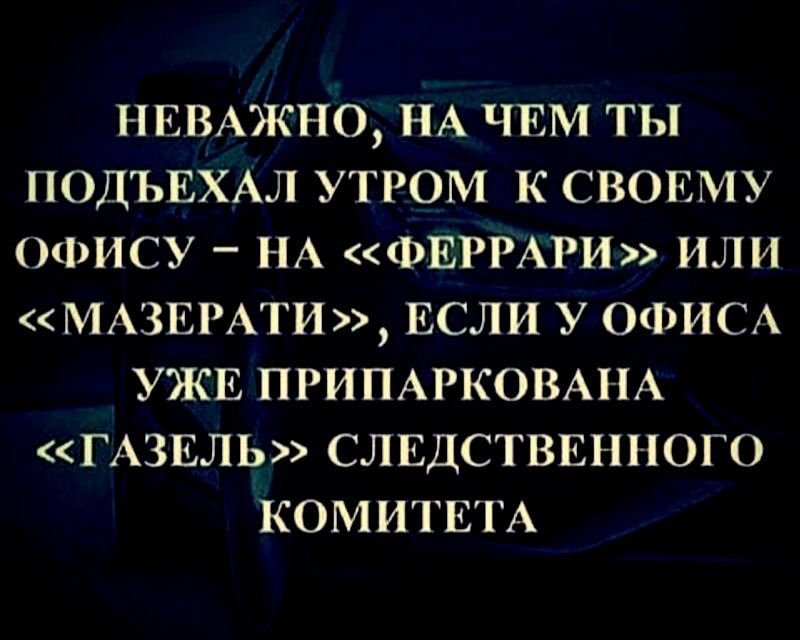 НЕВАЖНО НА ЧЕМ ТЫ ПОДЪЕХАЛ УТРОМ К СВОЕМУ ОФИСУ _ НА ФЕРРАРИ ИЛИ МАЗЕРАТИ ЕСЛИ У ОФИС УЖЕ ПРИПАРКОВАНА ГАЗЕЛЬ СЛЕДСТВЕННОГО КОМИТЕТА