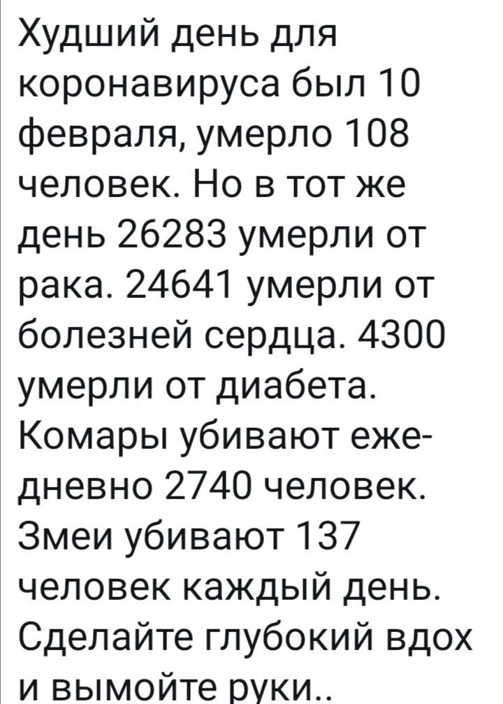 Худший день для коронавируса был 10 февраля умерло 108 человек Но в тот же день 26283 умерли от рака 24641 умерли от болезней сердца 4300 умерли от диабета Комары убивают еже дневно 2740 человек Змеи убивают 137 человек каждый день Сделайте глубокий вдох и вымойте руки
